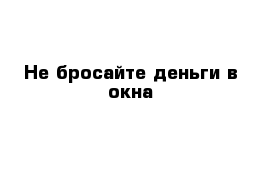 Не бросайте деньги в окна